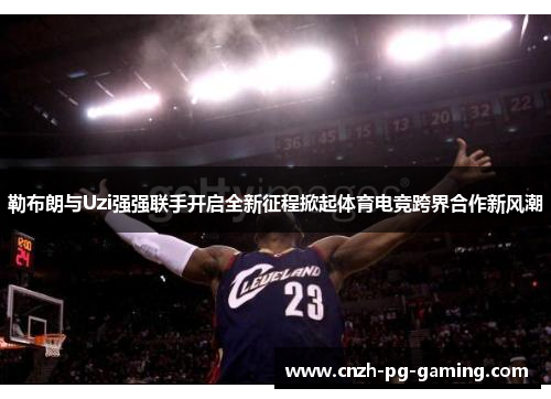 勒布朗与Uzi强强联手开启全新征程掀起体育电竞跨界合作新风潮