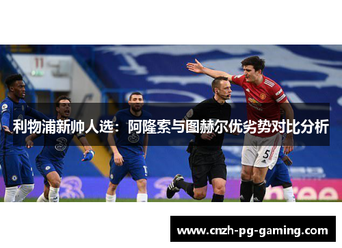 利物浦新帅人选：阿隆索与图赫尔优劣势对比分析