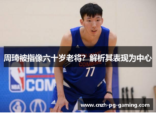周琦被指像六十岁老将？解析其表现为中心