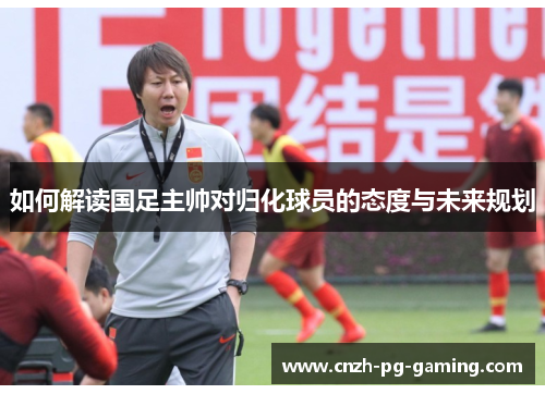 如何解读国足主帅对归化球员的态度与未来规划