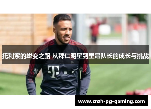 托利索的蜕变之路 从拜仁明星到里昂队长的成长与挑战