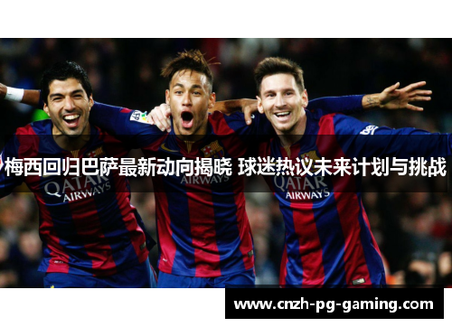 梅西回归巴萨最新动向揭晓 球迷热议未来计划与挑战