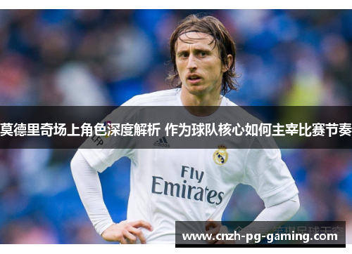莫德里奇场上角色深度解析 作为球队核心如何主宰比赛节奏