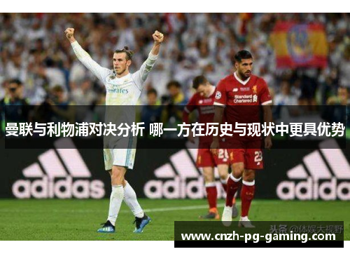 曼联与利物浦对决分析 哪一方在历史与现状中更具优势