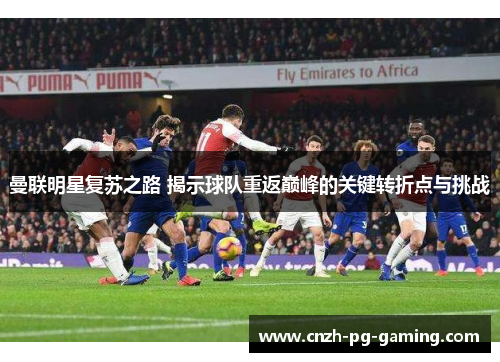 曼联明星复苏之路 揭示球队重返巅峰的关键转折点与挑战