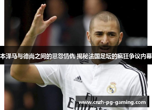 本泽马与德尚之间的恩怨情仇 揭秘法国足坛的疯狂争议内幕