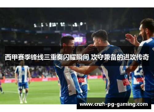 西甲赛季锋线三重奏闪耀瞬间 攻守兼备的进攻传奇